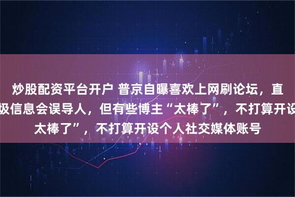 炒股配资平台开户 普京自曝喜欢上网刷论坛，直言社媒上有大量垃圾信息会误导人，但有些博主“太棒了”，不打算开设个人社交媒体账号