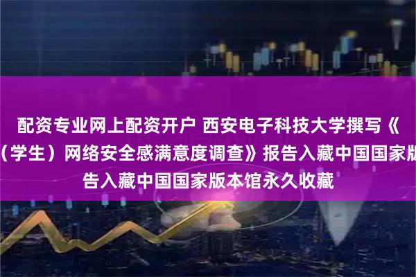 配资专业网上配资开户 西安电子科技大学撰写《教育行业网民（学生）网络安全感满意度调查》报告入藏中国国家版本馆永久收藏