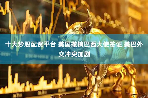 十大炒股配资平台 美国撤销巴西大使签证 美巴外交冲突加剧
